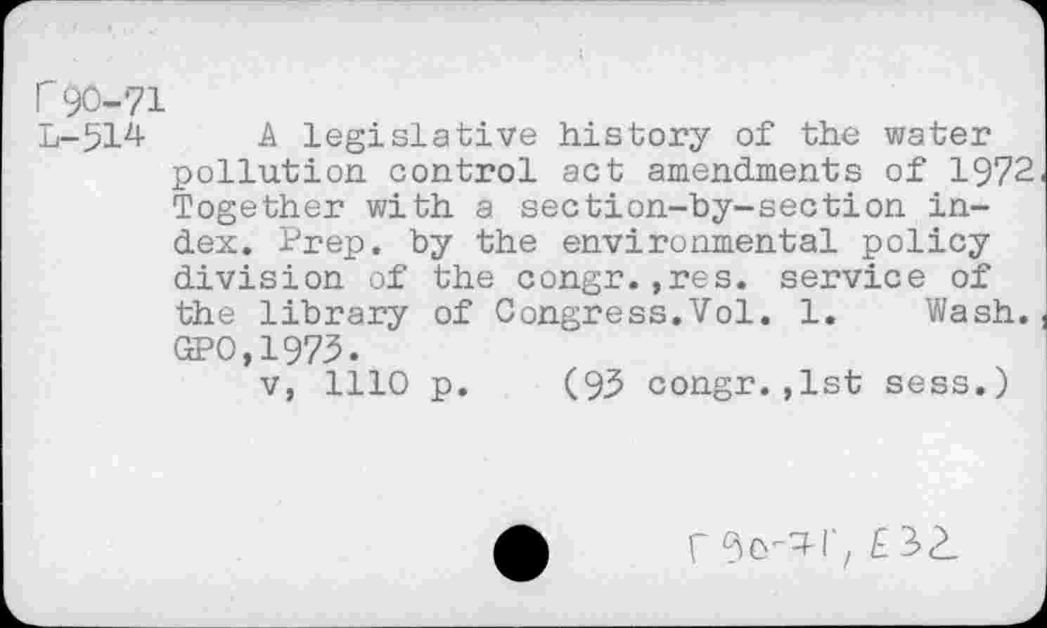 ﻿r 90-71
L-514 A legislative history of the water pollution control act amendments of 1972 Together with a section-by-section index. Prep, by the environmental policy division of the congr.,res. service of the library of Congress.Vol. 1. Wash. GPO,1973.
v, 1110 p. (95 congr.,1st sess.)
